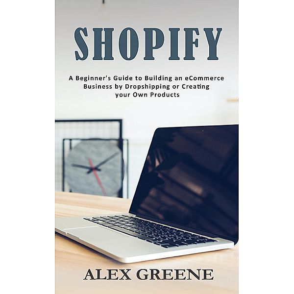 Shopify: A Beginner's Guide to Building an eCommerce Business by Dropshipping or Creating your Own Products, Alex Greene
