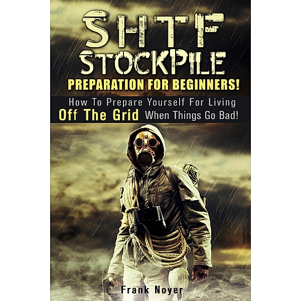 SHTF Stockpile: Preparation for Beginners! How to Prepare Yourself for Living off the Grid when things Go Bad! / Living Off the Grid, Frank Noyer