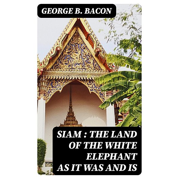 Siam : The Land of the White Elephant as It Was and Is, George B. Bacon