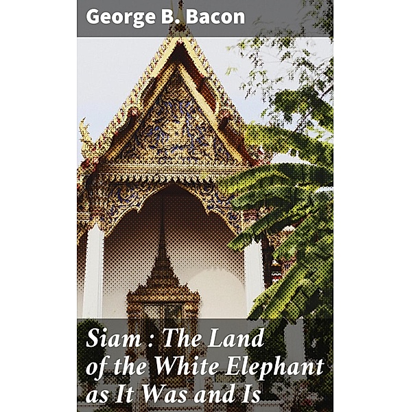 Siam : The Land of the White Elephant as It Was and Is, George B. Bacon
