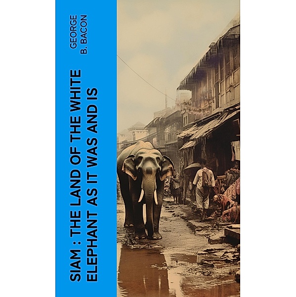 Siam : The Land of the White Elephant as It Was and Is, George B. Bacon