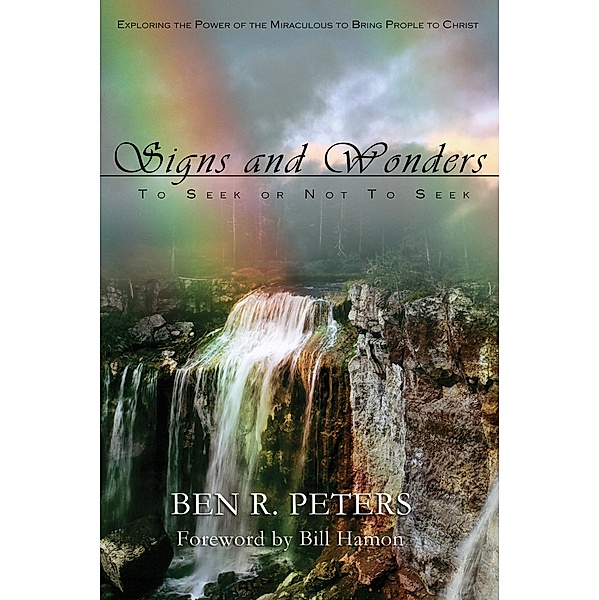 Signs and Wonders ~ To Seek or Not to Seek: Exploring the Power of the Miraculous to Bring People to Faith in God, Ben R Peters
