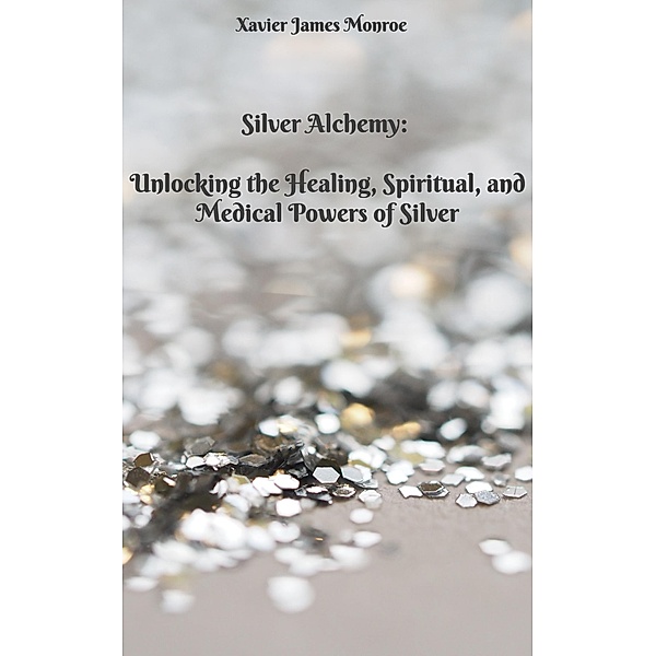 Silver Alchemy: Unlocking the Healing, Spiritual, and Medical Powers of Silver (Elements, #2) / Elements, Xavier James Monroe
