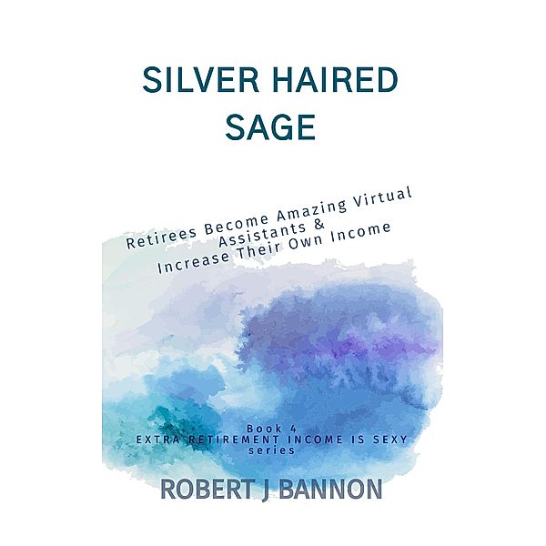 Silver Haired Sage: Retirees Become Amazing Virtual Assistants & Increase Their Own Income (EXTRA RETIREMENT INCOME IS SEXY, #4) / EXTRA RETIREMENT INCOME IS SEXY, Robert J. Bannon