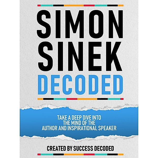 Simon Sinek Decoded - Take A Deep Dive Into The Mind Of The Author And Inspirational Speaker, Success Decoded