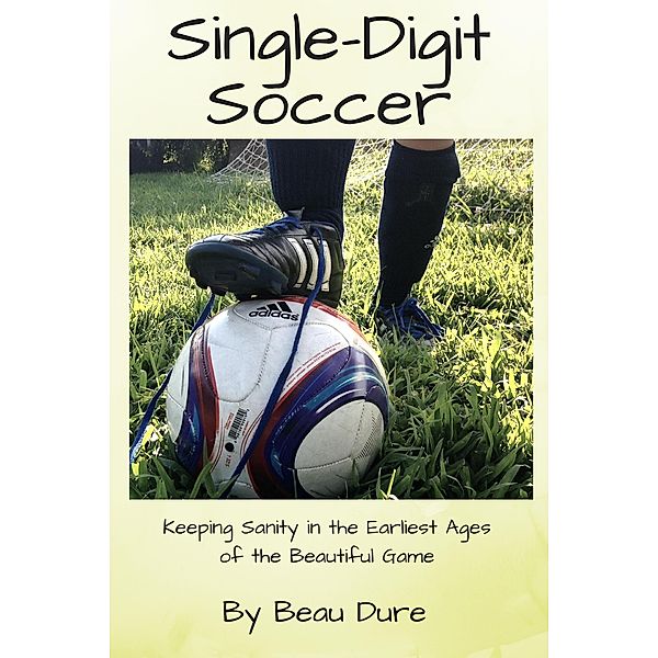Single-Digit Soccer: Keeping Sanity in the Earliest Ages of the Beautiful Game, Beau Dure
