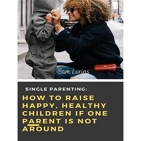 Single Parenting How to Raise Happy, Healthy Children If One Parent Is Not Around, Lorins Sam