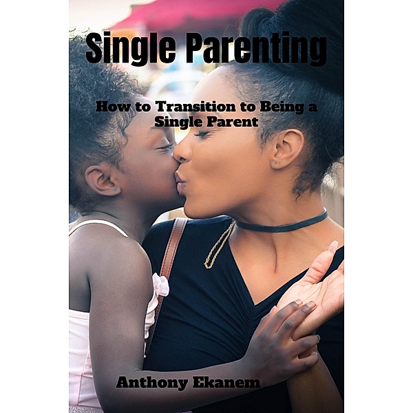 Single Parenting: How to Transition to Being a Single Parent, Anthony Ekanem