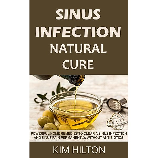 Sinus Infection Natural Cure: Powerful Home Remedies to Clear a Sinus Infection and Sinus Pain Permanently, Without Antibiotics, Kim Hilton