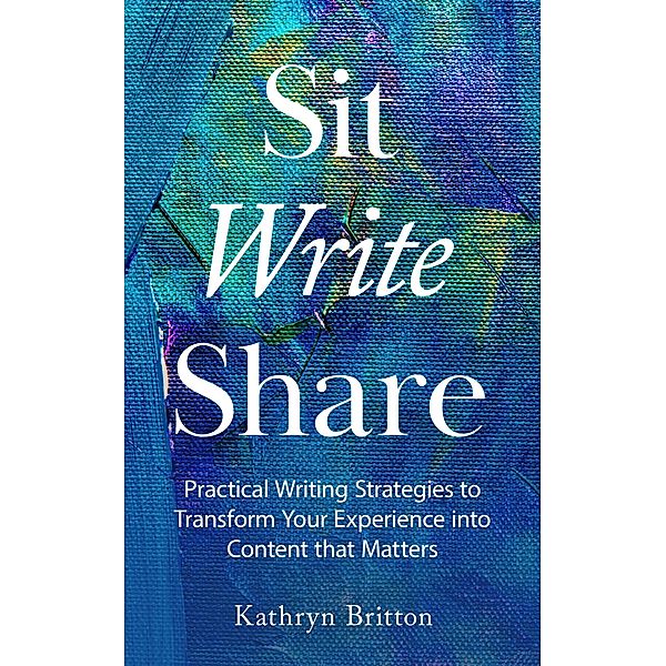 Sit Write Share: Practical Writing Strategies to Transform Your Experience into Content that Matters, Kathryn Britton