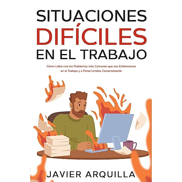 Situaciones Difíciles en el Trabajo: Cómo Lidiar con los Problemas más Comunes que nos Enfrentamos en el Trabajo y a Poner Límites Correctamente, Javier Arquilla