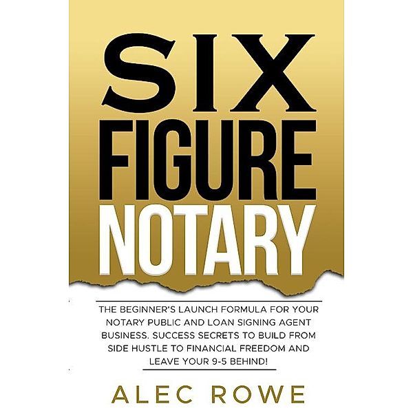 Six Figure Notary: The Beginner's Launch Formula For Your Notary Public and Loan Signing Agent Business. Success Secrets to Build From Side Hustle to Financial Freedom and Leave Your 9-5 Behind!, Alec Rowe