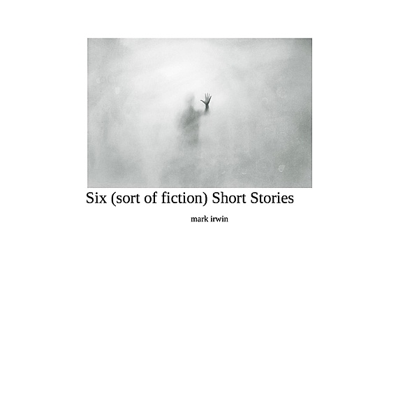 Six (sort of fiction ) Short Stories, Mark Irwin