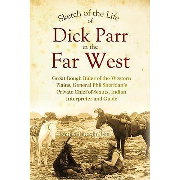 Sketch of the Life of Dick Parr in the Far West, Great Rough Rider of the Western Plains, General Phil Sheridan's Private Chief of Scouts, Indian Interpreter and Guide, Louise Lincoln Parr