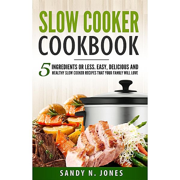 Slow Cooker Cookbook: 5 Ingredients or Less. Easy, Delicious and Healthy Slow Cooker Recipes That Your Family Will Love, Sandy N. Jones