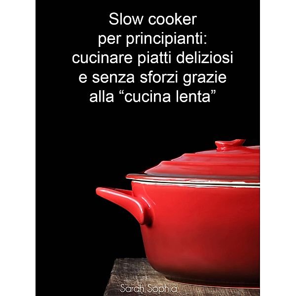 Slow cooker per principianti: cucinare piatti deliziosi e senza sforzi grazie alla &quote;cucina lenta&quote; / Babelcube Inc., Sarah Sophia