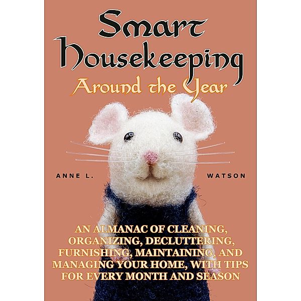 Smart Housekeeping Around the Year: An Almanac of Cleaning, Organizing, Decluttering, Furnishing, Maintaining, and Managing Your Home, With Tips for Every Month and Season, Anne L. Watson