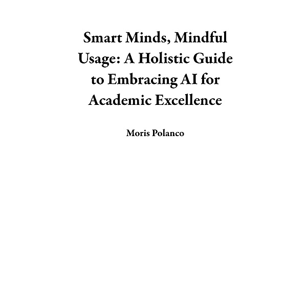 Smart Minds, Mindful Usage: A Holistic Guide to Embracing AI for Academic Excellence, Moris Polanco
