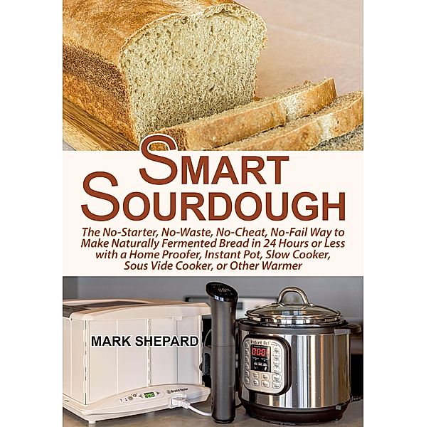 Smart Sourdough: The No-Starter, No-Waste, No-Cheat, No-Fail Way to Make Naturally Fermented Bread in 24 Hours or Less with a Home Proofer, Instant Pot, Slow Cooker, Sous Vide Cooker, or Other Warmer, Mark Shepard