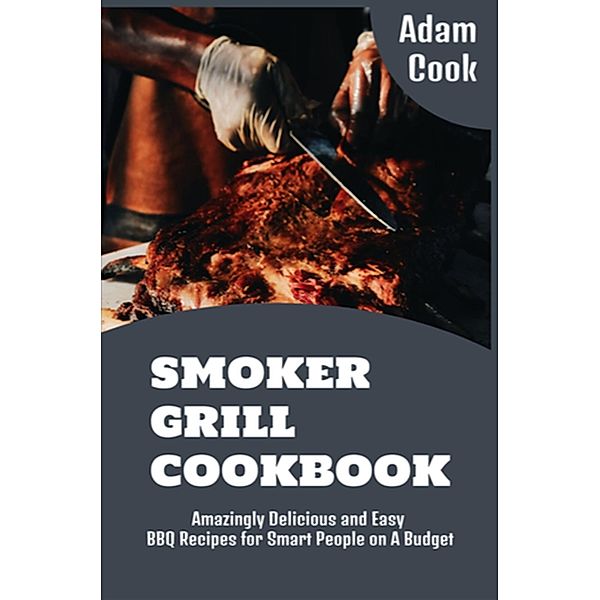 Smoker Grill Cookbook: Amazingly Delicious and Easy BBQ Recipes for Smart People on a Budget (Adam Cook Wood Pellet Smoker Grill Cookbooks, #6) / Adam Cook Wood Pellet Smoker Grill Cookbooks, Adam Cook