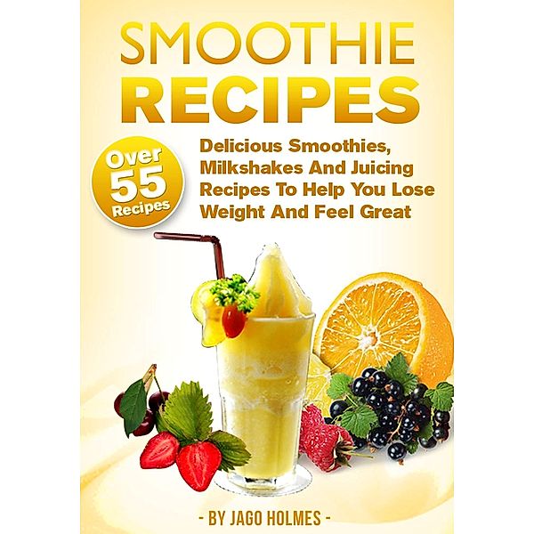 Smoothie Recipes: Delicious Smoothies, Milkshakes And Juicing Recipes To Help You Lose Weight And Feel Great, Jago Holmes