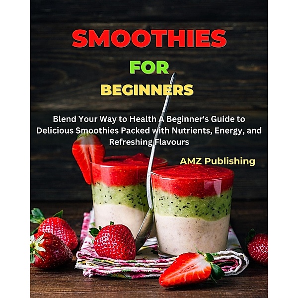 Smoothies for Beginners : Blend Your Way to Health A Beginner's Guide to Delicious Smoothies Packed with Nutrients, Energy, and Refreshing Flavours, Amz Publishing