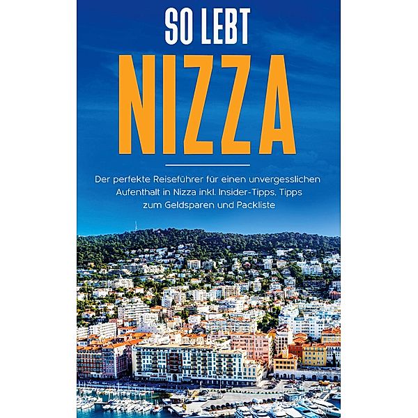 So lebt Nizza: Der perfekte Reiseführer für einen unvergesslichen Aufenthalt in Nizza inkl. Insider-Tipps, Tipps zum Geldsparen und Packliste, Annika Rickert