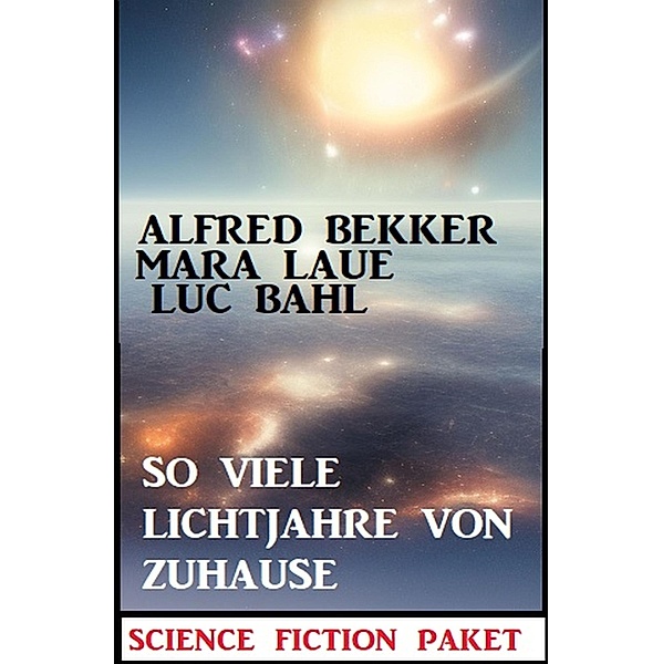 So viele Lichtjahre von Zuhause: Science Fiction Paket, Alfred Bekker, Luc Bahl, Mara Laue