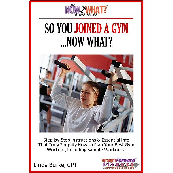 So You Joined A Gym...Now What? Step-by-Step Instructions & Essential Info That Truly Simplify How to Plan Your Best Gym Workouts, Including Sample Workouts! / Linda Burke, Linda Burke