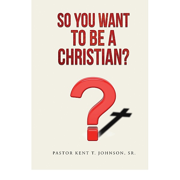 So You Want to Be a Christian / Kent Terrence Johnson Sr, Pastor Kent T. Johnson Sr.