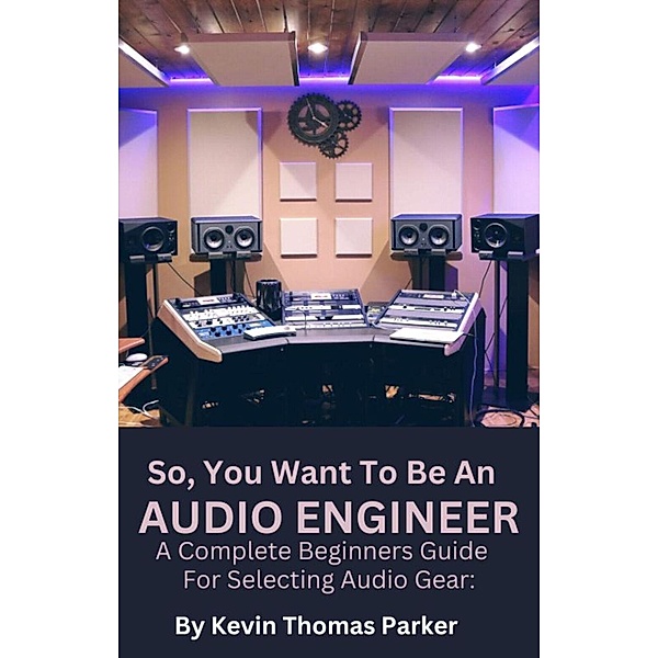 So,You Want To Be An Audio Engineer: A Complete Beginners Guide For Selecting Audio Gear, Kevin Parker