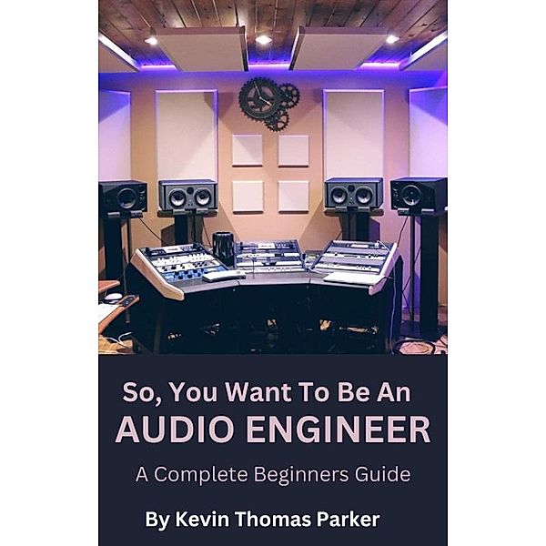 So, You Want To Be An Audio Engineer: A Complete Beginners Guide. / So, You Want to Be An Audio Engineer, Kevin Parker