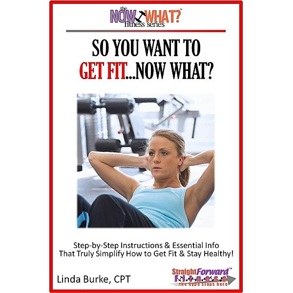 So You Want To Get Fit...Now What? Step-by-Step Instructions & Essential Info That Truly Simplify How to Get Fit & Stay Healthy! / Linda Burke, Linda Burke