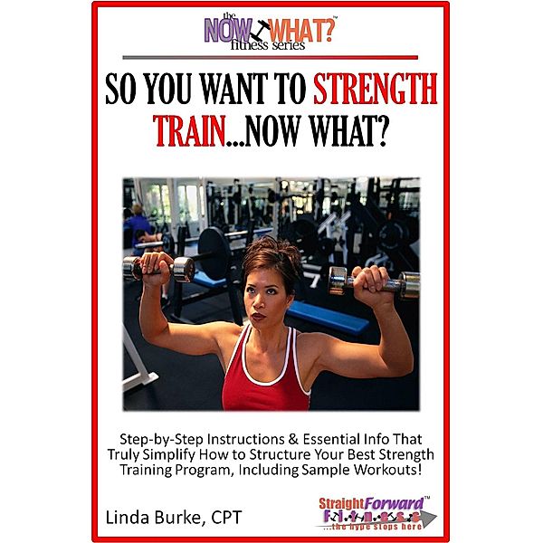 So You Want To Strength Train...Now What? Step-by-Step Instructions & Essential Info That Truly Simplify How to Structure Your Best Strength Training Program, Including Sample Workouts! / Linda Burke, Linda Burke