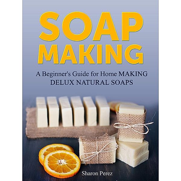 Soap Making: A Beginner's Guide for Home Making Delux Natural Soaps, Sharon Perez