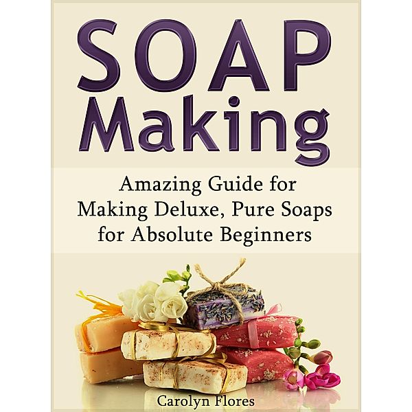 Soap Making: Amazing Guide for Making Deluxe, Pure Soaps for Absolute Beginners, Carolyn Flores