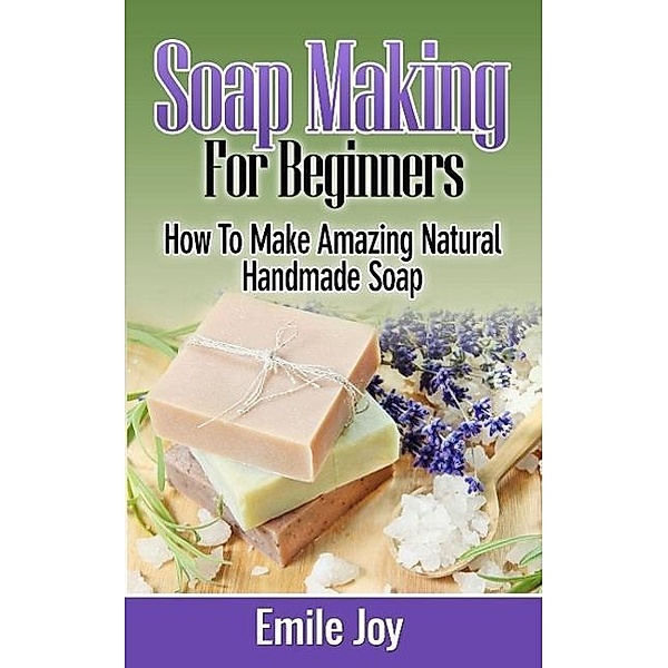 Soap Making For Beginners -  How to Make Amazing Natural Handmade Soap, Emile Joy