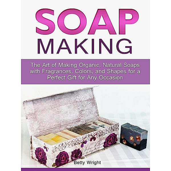 Soap Making: The Art of Making Organic, Natural Soaps with Fragrances, Colors, and Shapes for a Perfect Gift for Any Occasion, Betty Wright