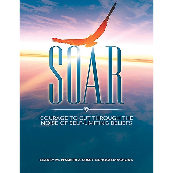 Soar: Courage to Cut Through the Noise of Self-Limiting Beliefs, Leakey M. Nyaberi, Sussy Nchogu-Machoka