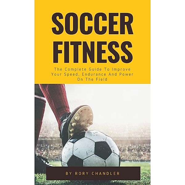 Soccer Fitness - The Complete Guide To Improve Your Speed, Endurance And Power On The Field, Rory Chandler