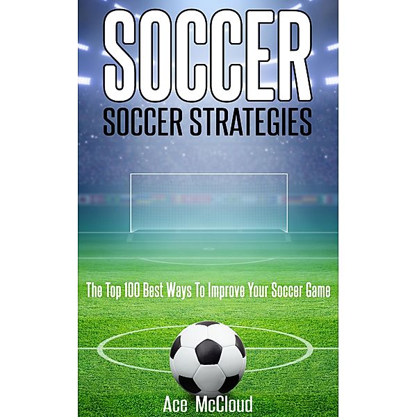 Soccer: Soccer Strategies: The Top 100 Best Ways To Improve Your Soccer Game, Ace Mccloud