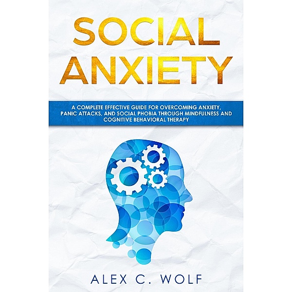 Social Anxiety: A Complete Effective Guide for Overcoming Anxiety, Panic Attacks, and Social Phobia Through Mindfulness, Alex C. Wolf