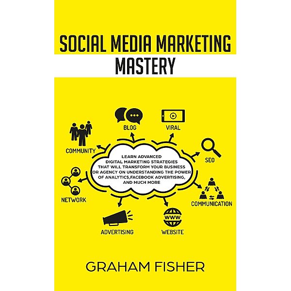 Social Media Marketing Mastery Learn Advanced Digital Marketing Strategies That Will Transform Your Business or Agency on Understanding the Power of Analytics, Facebook Advertising, and Much More., Graham Fisher