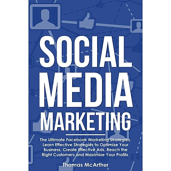 Social Media Marketing: The Ultimate Facebook Marketing Strategies. Learn Effective Strategies to Optimize Your Business, Create Effective Ads, Reach the Right Customers and Maximize Your Profits., Thomas McArthur