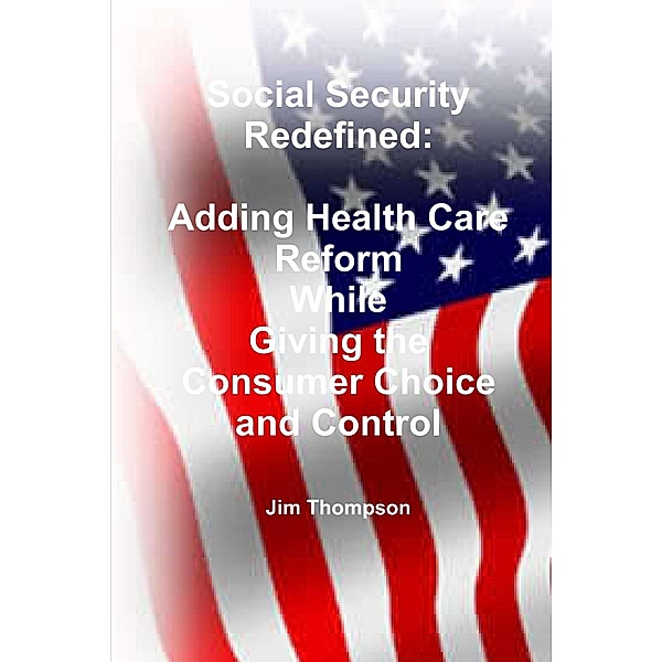 Social Security Redefined: Adding Health Care Reform While Giving the Consumer Choice and Control, Jim Thompson