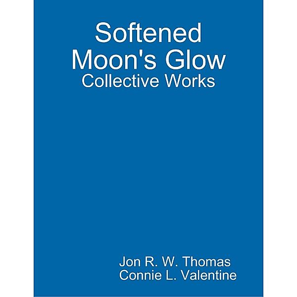 Softened Moon's Glow: Collective Works, Jon R. W. Thomas, Connie L. Valentine