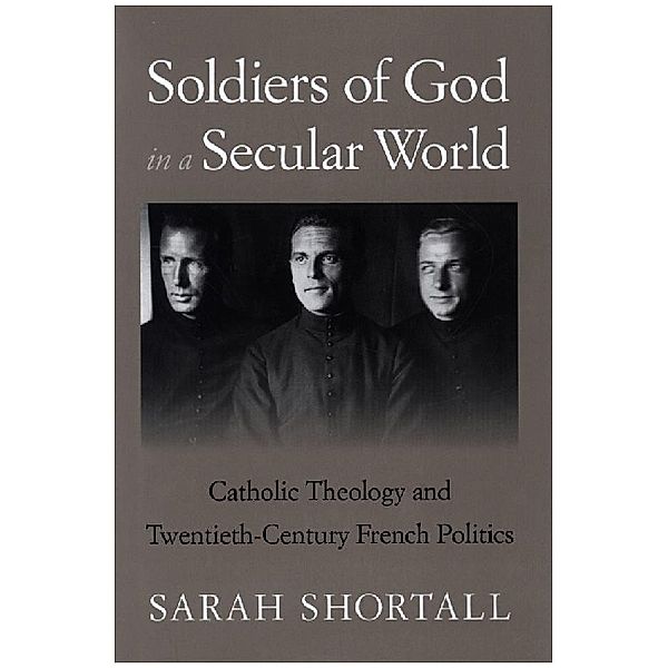 Soldiers of God in a Secular World - Catholic Theology and Twentieth-Century French Politics, Sarah Shortall