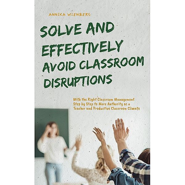 Solve and Effectively Avoid Classroom Disruptions With the Right Classroom Management Step by Step to More Authority as a Teacher and Productive Classroom Climate, Annika Wienberg