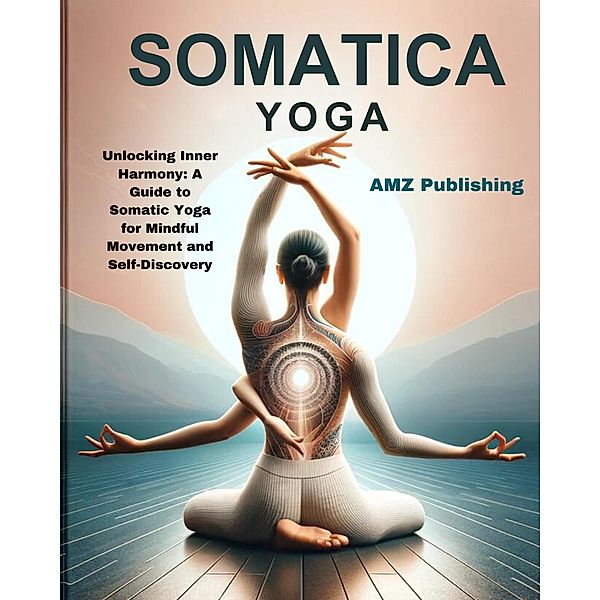 Somatic Yoga : Unlocking Inner Harmony: A Guide to Somatic Yoga for Mindful Movement and Self-Discovery, Amz Publishing