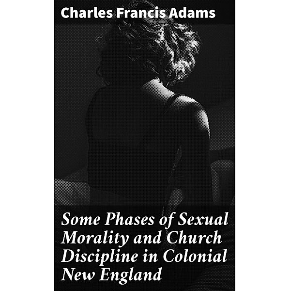 Some Phases of Sexual Morality and Church Discipline in Colonial New England, Charles Francis Adams